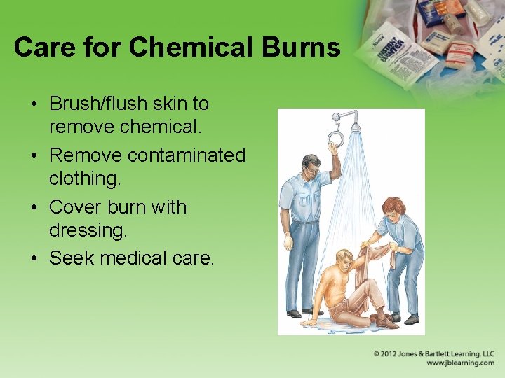 Care for Chemical Burns • Brush/flush skin to remove chemical. • Remove contaminated clothing.