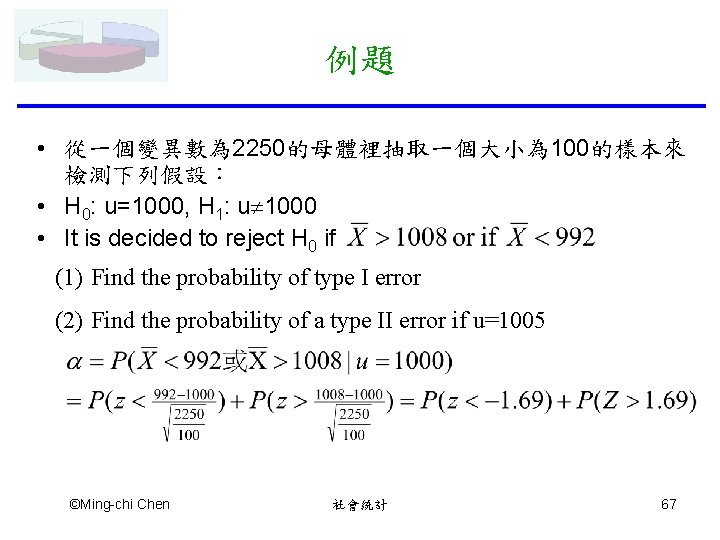 例題 • 從一個變異數為 2250的母體裡抽取一個大小為 100的樣本來 檢測下列假設： • H 0: u=1000, H 1: u 1000