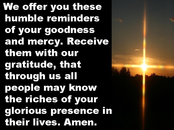 We offer you these humble reminders of your goodness and mercy. Receive them with