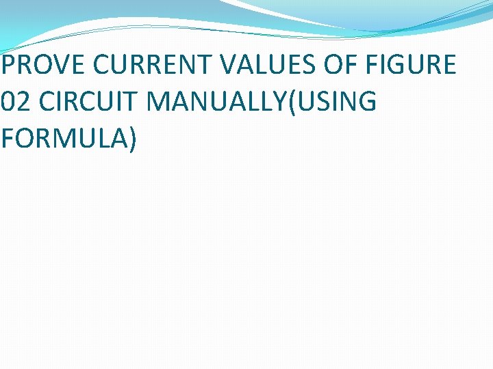PROVE CURRENT VALUES OF FIGURE 02 CIRCUIT MANUALLY(USING FORMULA) 