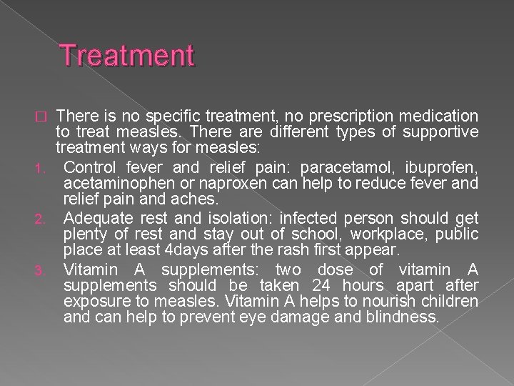 Treatment There is no specific treatment, no prescription medication to treat measles. There are