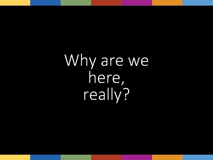 Why are we here, really? 