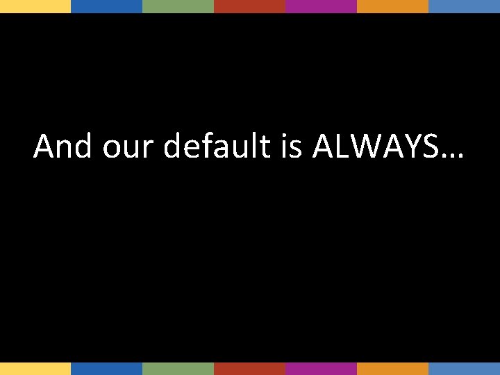 And our default is ALWAYS… 
