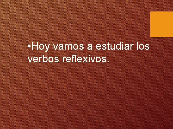  • Hoy vamos a estudiar los verbos reflexivos. 