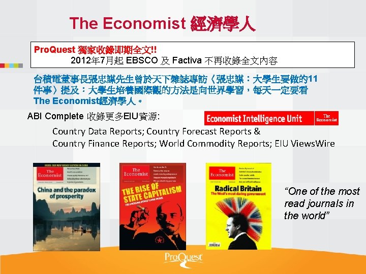 The Economist 經濟學人 Pro. Quest 獨家收錄即期全文!! 2012年 7月起 EBSCO 及 Factiva 不再收錄全文內容 台積電董事長張忠謀先生曾於天下雜誌專訪〈張忠謀：大學生要做的11 件事〉提及：大學生培養國際觀的方法是向世界學習，每天一定要看