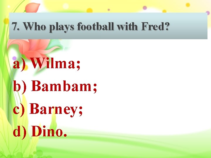 7. Who plays football with Fred? a) Wilma; b) Bambam; c) Barney; d) Dino.