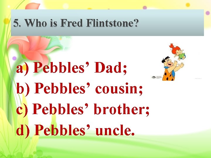 5. Who is Fred Flintstone? a) Pebbles’ Dad; b) Pebbles’ cousin; c) Pebbles’ brother;