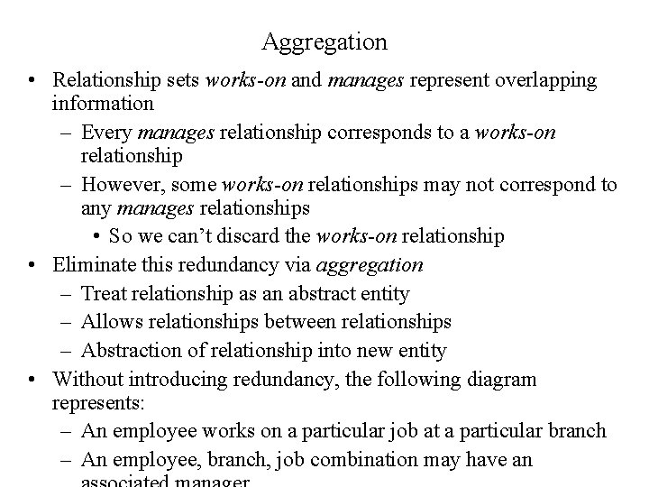 Aggregation • Relationship sets works-on and manages represent overlapping information – Every manages relationship