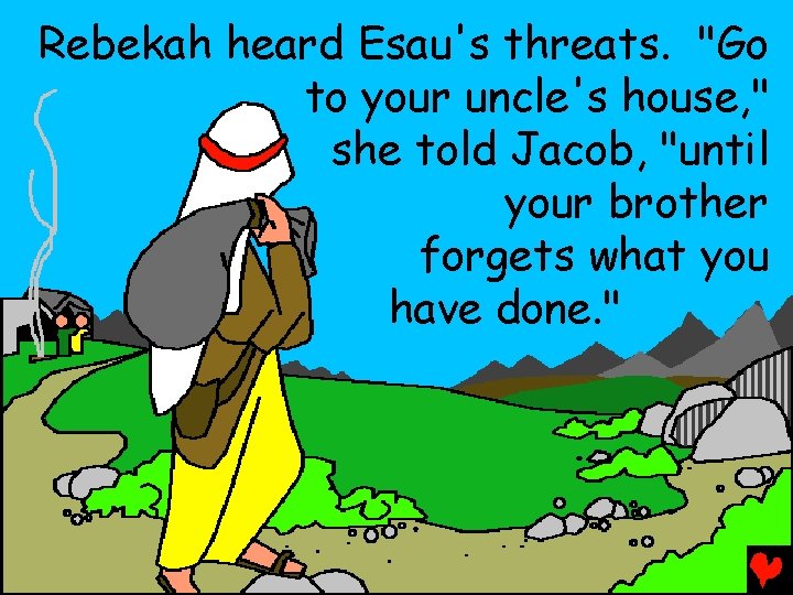 Rebekah heard Esau's threats. "Go to your uncle's house, " she told Jacob, "until