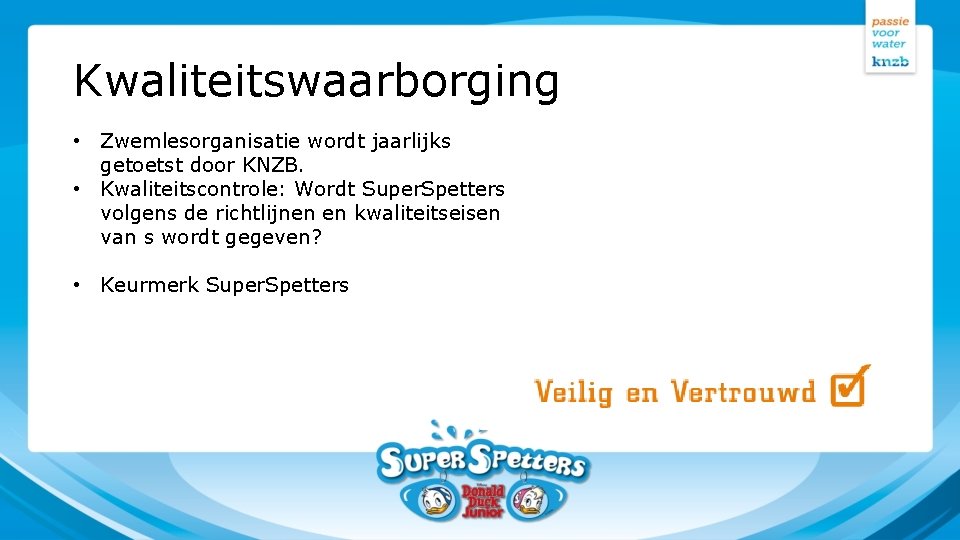 Kwaliteitswaarborging • Zwemlesorganisatie wordt jaarlijks getoetst door KNZB. • Kwaliteitscontrole: Wordt Super. Spetters volgens