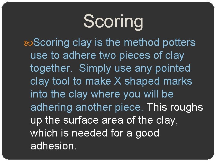 Scoring clay is the method potters use to adhere two pieces of clay together.