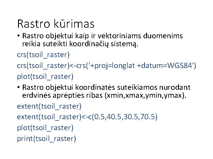 Rastro kūrimas • Rastro objektui kaip ir vektoriniams duomenims reikia suteikti koordinačių sistemą. crs(tsoil_raster)<-crs('+proj=longlat