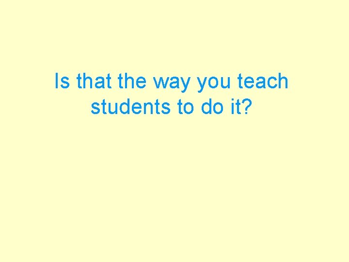Is that the way you teach students to do it? 