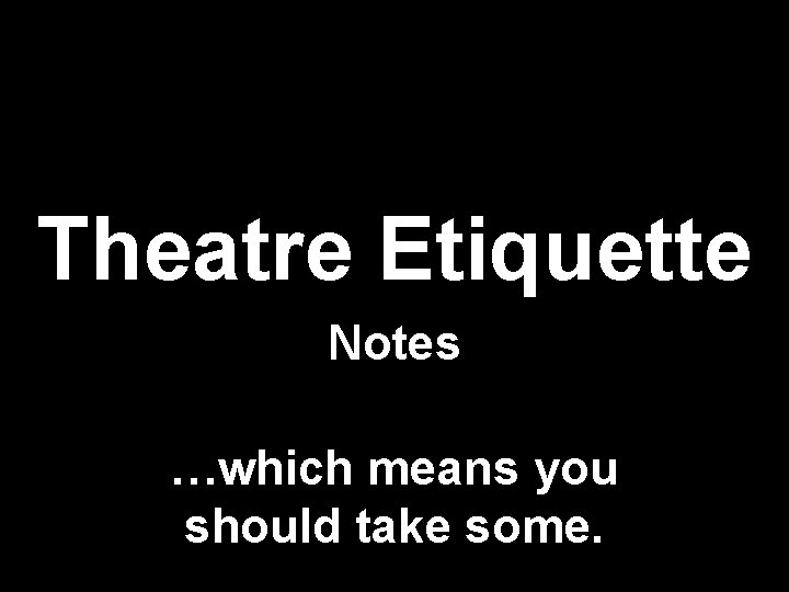 Theatre Etiquette Notes …which means you should take some. 