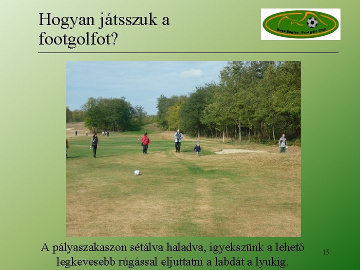 Hogyan játsszuk a footgolfot? A pályaszakaszon sétálva haladva, igyekszünk a lehető legkevesebb rúgással eljuttatni Hogyan játsszuk a footgolfot? A pályaszakaszon sétálva haladva, igyekszünk a lehető legkevesebb rúgással eljuttatni