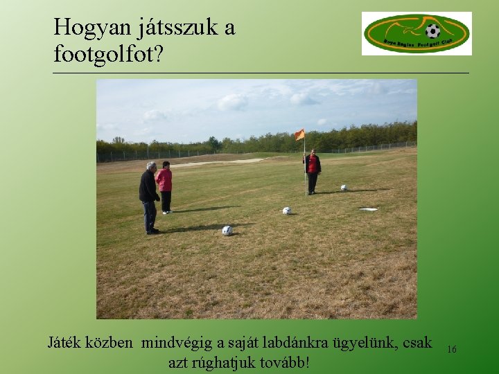 Hogyan játsszuk a footgolfot? Játék közben mindvégig a saját labdánkra ügyelünk, csak azt rúghatjuk Hogyan játsszuk a footgolfot? Játék közben mindvégig a saját labdánkra ügyelünk, csak azt rúghatjuk