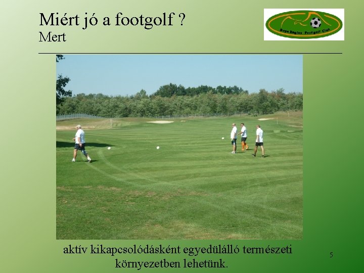 Miért jó a footgolf ? Mert aktív kikapcsolódásként egyedülálló természeti környezetben lehetünk. 5 Miért jó a footgolf ? Mert aktív kikapcsolódásként egyedülálló természeti környezetben lehetünk. 5