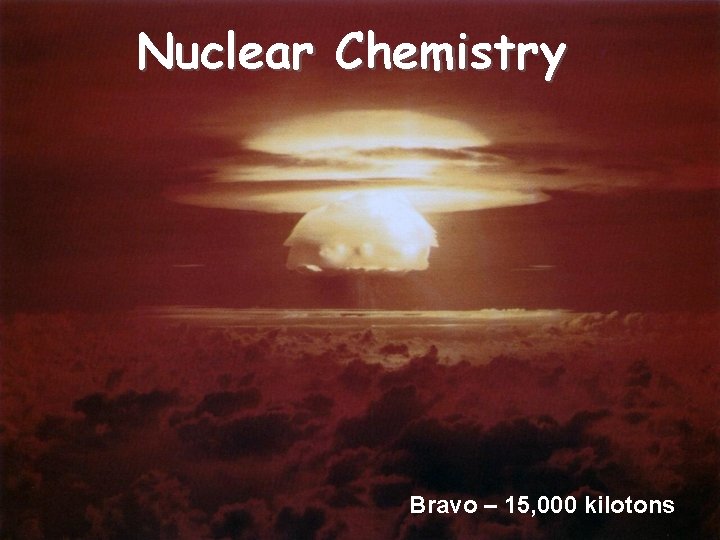 Nuclear Chemistry Bravo – 15, 000 kilotons 