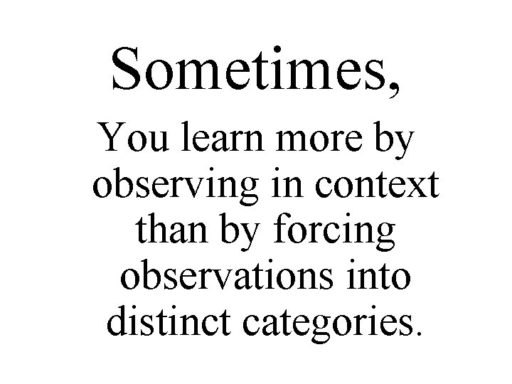 Sometimes, You learn more by observing in context than by forcing observations into distinct