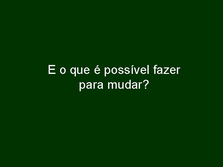 E o que é possível fazer para mudar? 