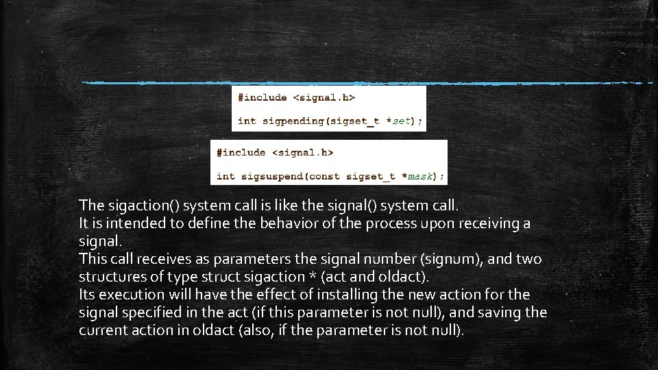 The sigaction() system call is like the signal() system call. It is intended to