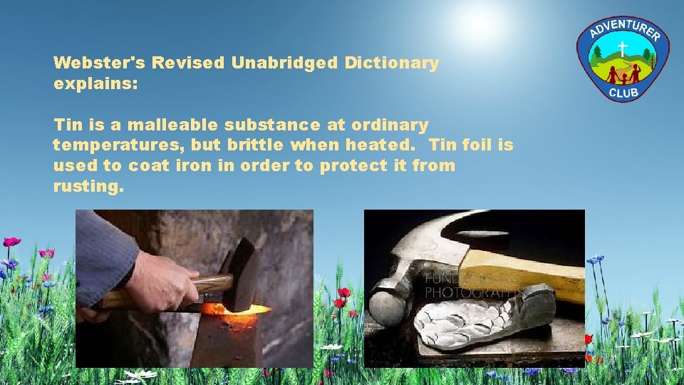 Webster's Revised Unabridged Dictionary explains: Tin is a malleable substance at ordinary temperatures, but