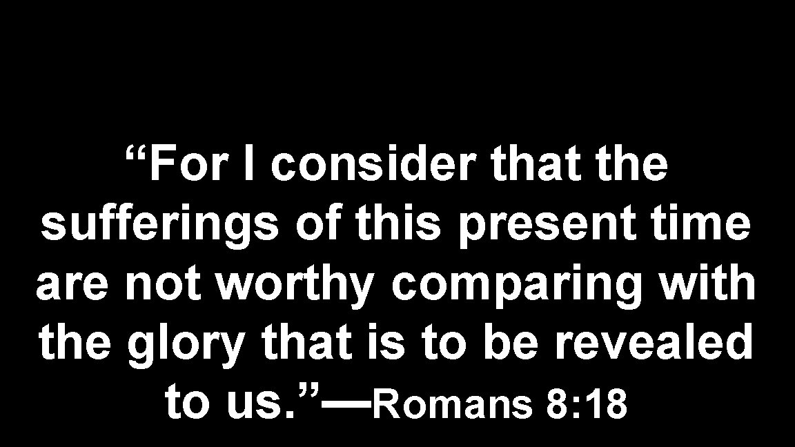 “For I consider that the sufferings of this present time are not worthy comparing “For I consider that the sufferings of this present time are not worthy comparing