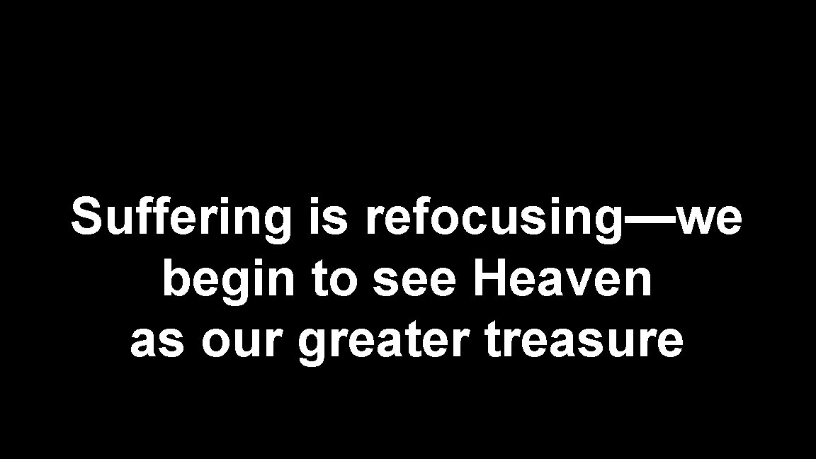Suffering is refocusing—we begin to see Heaven as our greater treasure 