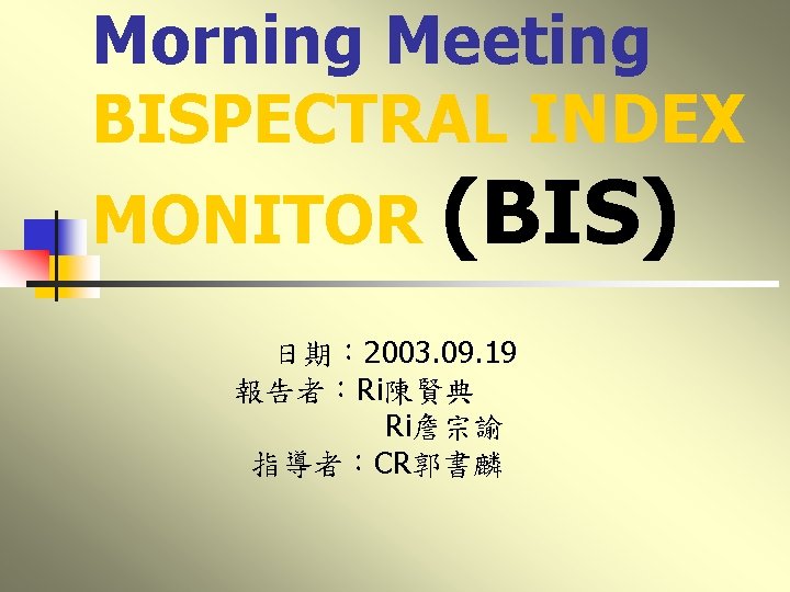 Morning Meeting BISPECTRAL INDEX MONITOR (BIS) 日期： 2003. 09. 19 報告者：Ri陳賢典 Ri詹宗諭 指導者：CR郭書麟 