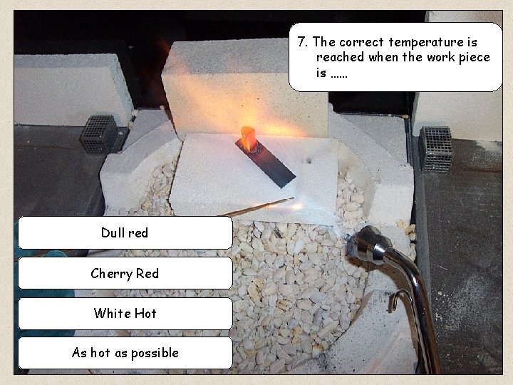 7. The correct temperature is reached when the work piece is …… Dull red