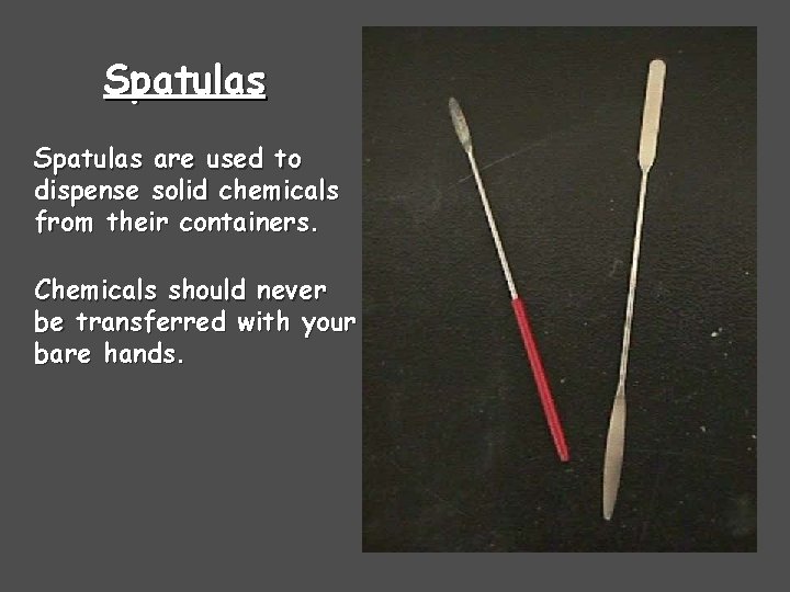 Spatulas are used to dispense solid chemicals from their containers. Chemicals should never be