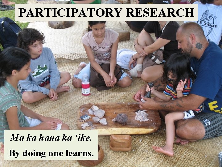 PARTICIPATORY RESEARCH Ma ka hana ka ʻike. By doing one learns. 