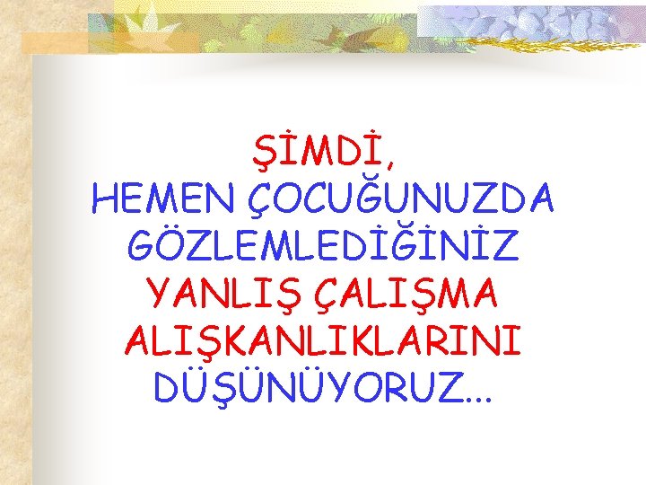 ŞİMDİ, HEMEN ÇOCUĞUNUZDA GÖZLEMLEDİĞİNİZ YANLIŞ ÇALIŞMA ALIŞKANLIKLARINI DÜŞÜNÜYORUZ. . . 