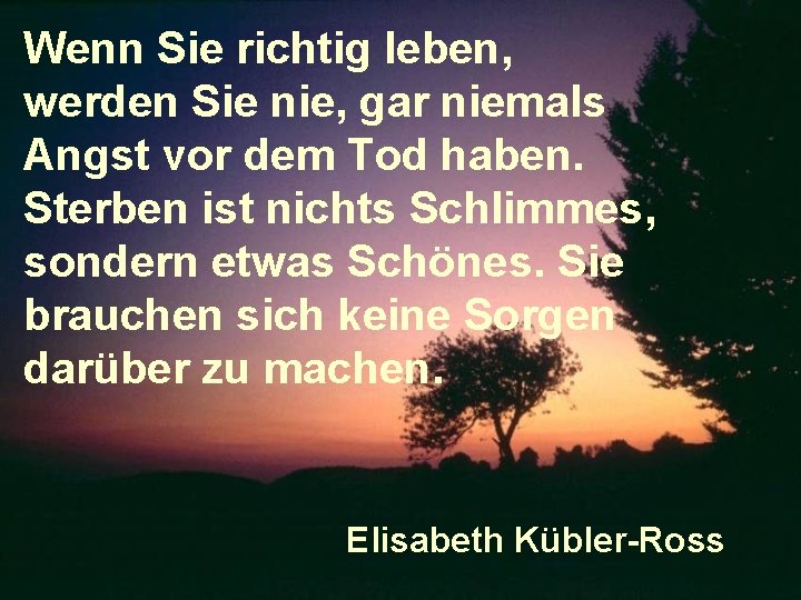 Wenn Sie richtig leben, werden Sie nie, gar niemals Angst vor dem Tod haben.