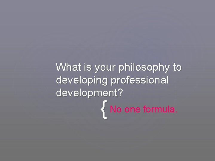 What is your philosophy to developing professional development? { No one formula. 