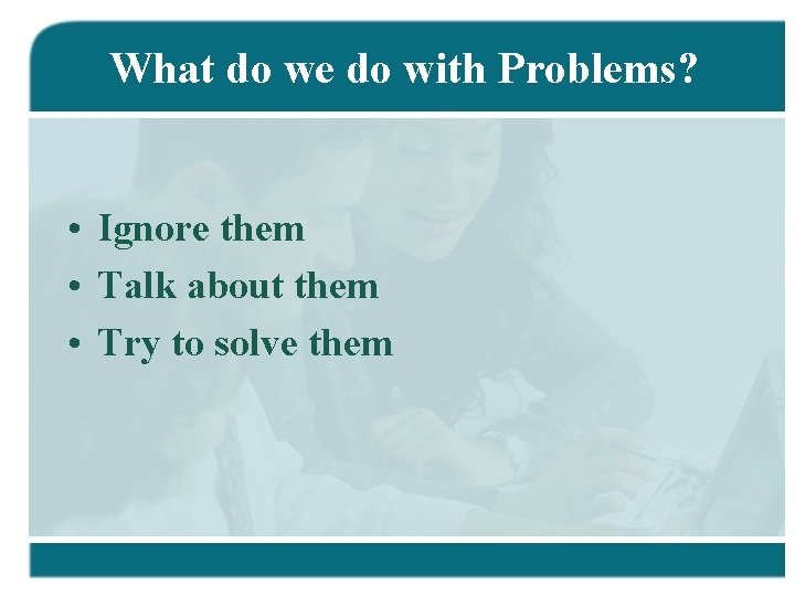 What do we do with Problems? • Ignore them • Talk about them •