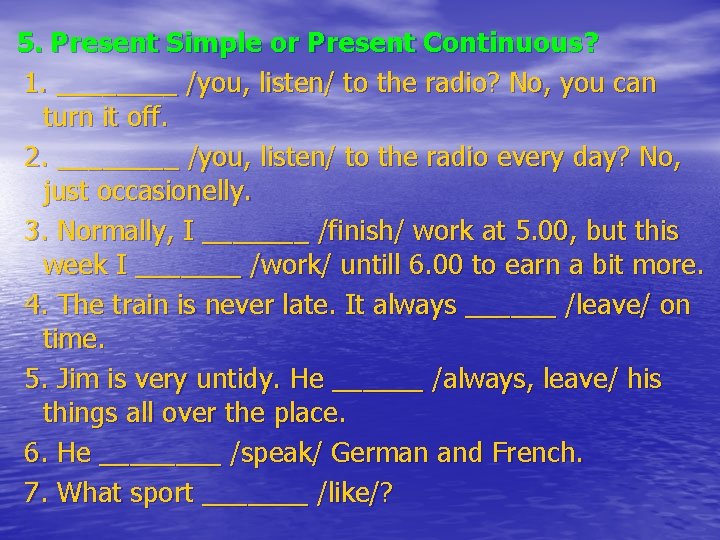 5. Present Simple or Present Continuous? 1. ____ /you, listen/ to the radio? No,