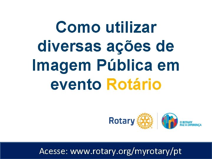 Como utilizar diversas ações de Imagem Pública em evento Rotário Acesse: www. rotary. org/myrotary/pt
