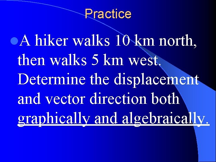 Practice l. A hiker walks 10 km north, then walks 5 km west. Determine