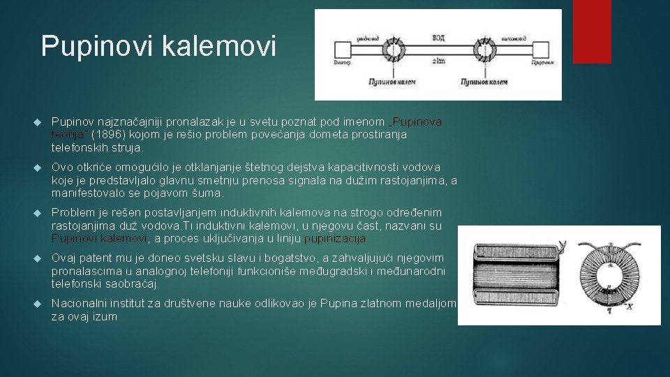 Pupinovi kalemovi Pupinov najznačajniji pronalazak je u svetu poznat pod imenom „Pupinova teorija“ (1896) Pupinovi kalemovi Pupinov najznačajniji pronalazak je u svetu poznat pod imenom „Pupinova teorija“ (1896)