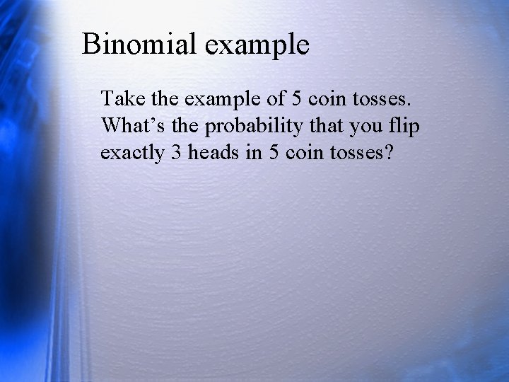 Binomial example Take the example of 5 coin tosses. What’s the probability that you