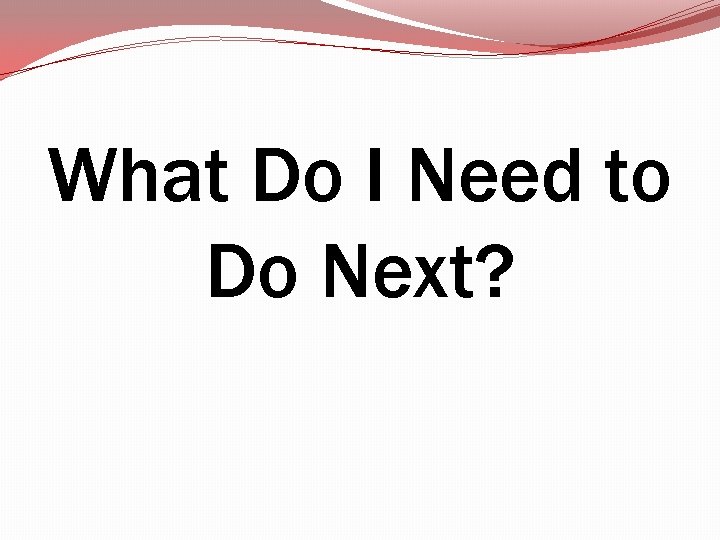 What Do I Need to Do Next? What Do I Need to Do Next?