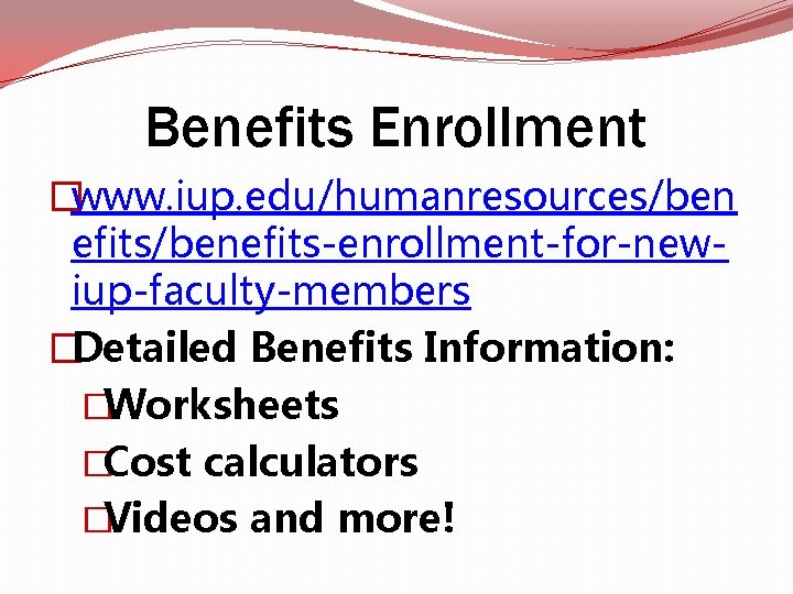 Benefits Enrollment �www. iup. edu/humanresources/ben efits/benefits-enrollment-for-newiup-faculty-members �Detailed Benefits Information: �Worksheets �Cost calculators �Videos and Benefits Enrollment �www. iup. edu/humanresources/ben efits/benefits-enrollment-for-newiup-faculty-members �Detailed Benefits Information: �Worksheets �Cost calculators �Videos and