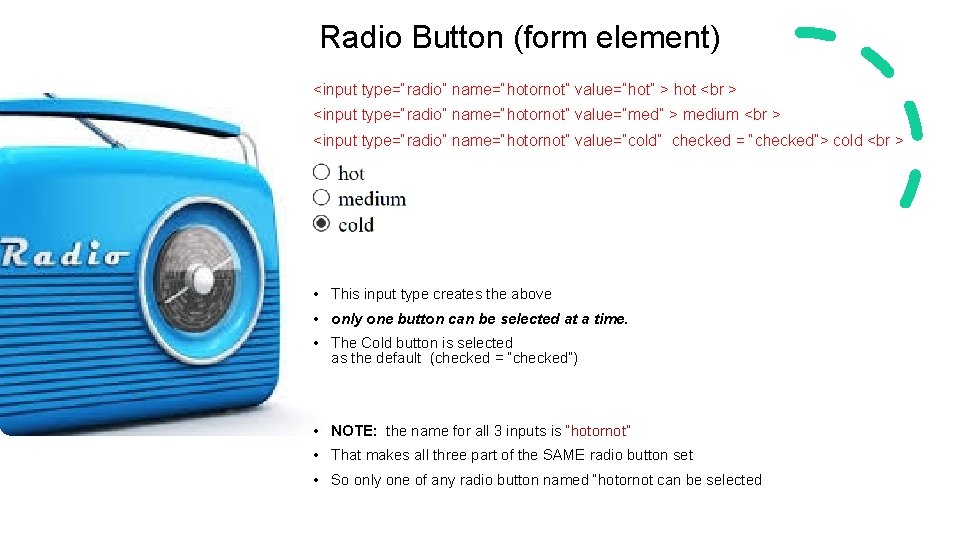 Radio Button (form element) <input type=“radio” name=“hotornot” value=“hot” > hot <br > <input type=“radio”