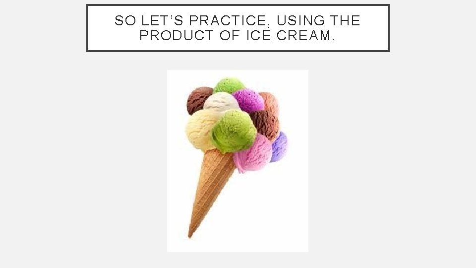 SO LET’S PRACTICE, USING THE PRODUCT OF ICE CREAM. 
