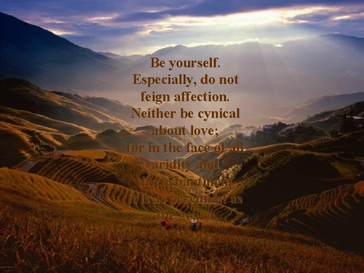 Be yourself. Especially, do not feign affection. Neither be cynical about love; for in