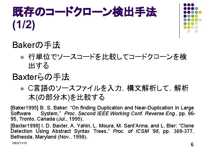 既存のコードクローン検出手法 (1/2) Bakerの手法 l 行単位でソースコードを比較してコードクローンを検 出する Baxterらの手法 l C言語のソースファイルを入力，構文解析して，解析 木(の部分木)を比較する [Baker 1995] B. S.