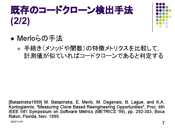 既存のコードクローン検出手法 (2/2) l Merloらの手法 l 手続き（メソッドや関数）の特徴メトリクスを比較して， 計測値が似ていればコードクローンであると判定する [Balazinska 1999] M. Balazinska, E. Merlo, M.