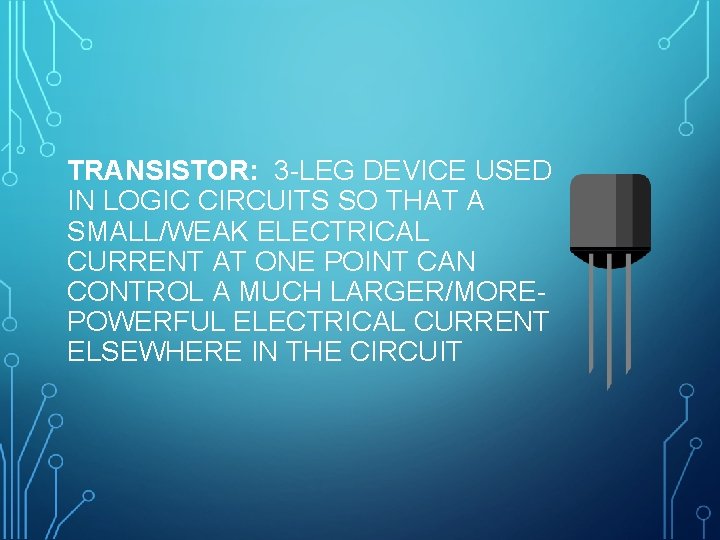 TRANSISTOR: 3 -LEG DEVICE USED IN LOGIC CIRCUITS SO THAT A SMALL/WEAK ELECTRICAL CURRENT