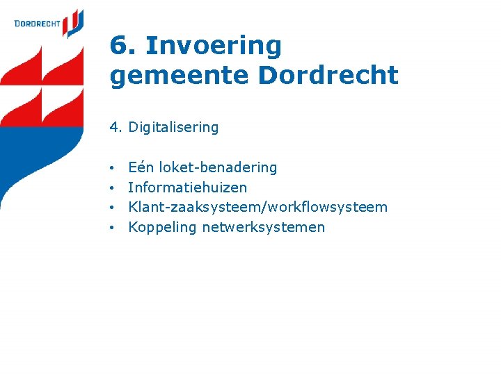 6. Invoering gemeente Dordrecht 4. Digitalisering • • Eén loket-benadering Informatiehuizen Klant-zaaksysteem/workflowsysteem Koppeling netwerksystemen 6. Invoering gemeente Dordrecht 4. Digitalisering • • Eén loket-benadering Informatiehuizen Klant-zaaksysteem/workflowsysteem Koppeling netwerksystemen